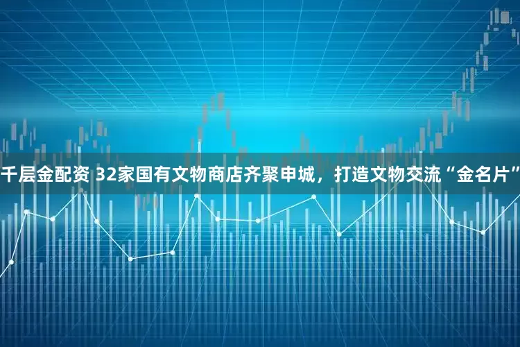 千层金配资 32家国有文物商店齐聚申城，打造文物交流“金名片”