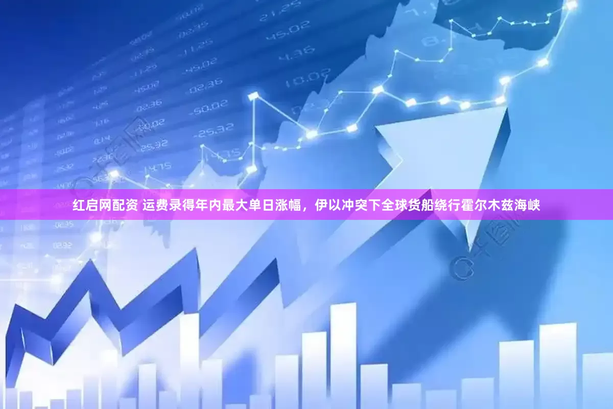 红启网配资 运费录得年内最大单日涨幅，伊以冲突下全球货船绕行霍尔木兹海峡