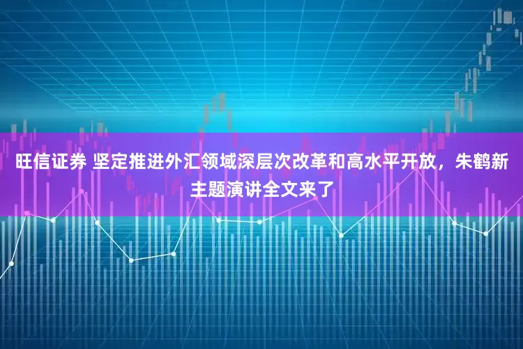旺信证券 坚定推进外汇领域深层次改革和高水平开放，朱鹤新主题演讲全文来了