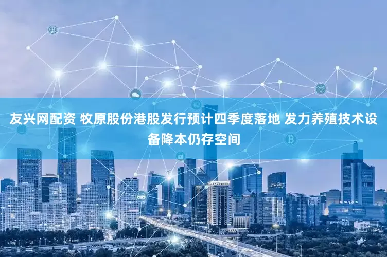 友兴网配资 牧原股份港股发行预计四季度落地 发力养殖技术设备降本仍存空间