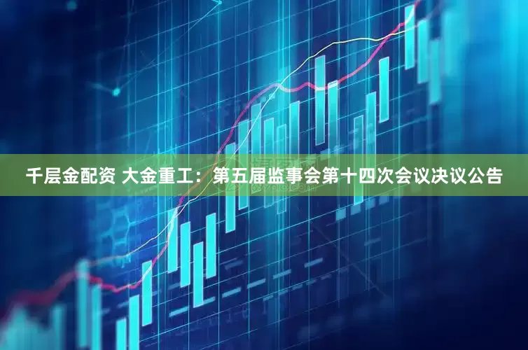 千层金配资 大金重工：第五届监事会第十四次会议决议公告