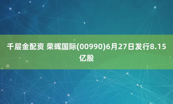 千层金配资 荣晖国际(00990)6月27日发行8.15亿股