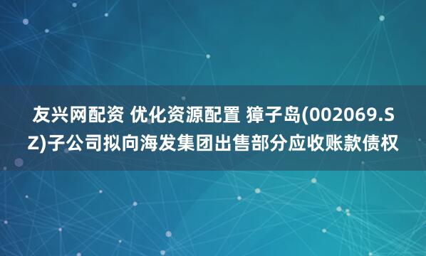 友兴网配资 优化资源配置 獐子岛(002069.SZ)子公司拟向海发集团出售部分应收账款债权