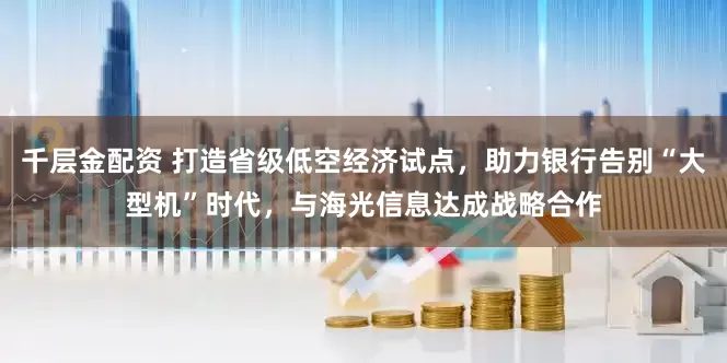 千层金配资 打造省级低空经济试点，助力银行告别“大型机”时代，与海光信息达成战略合作