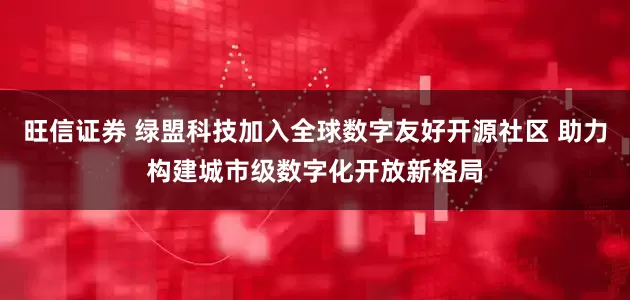 旺信证券 绿盟科技加入全球数字友好开源社区 助力构建城市级数字化开放新格局