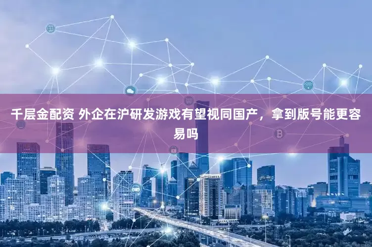 千层金配资 外企在沪研发游戏有望视同国产，拿到版号能更容易吗
