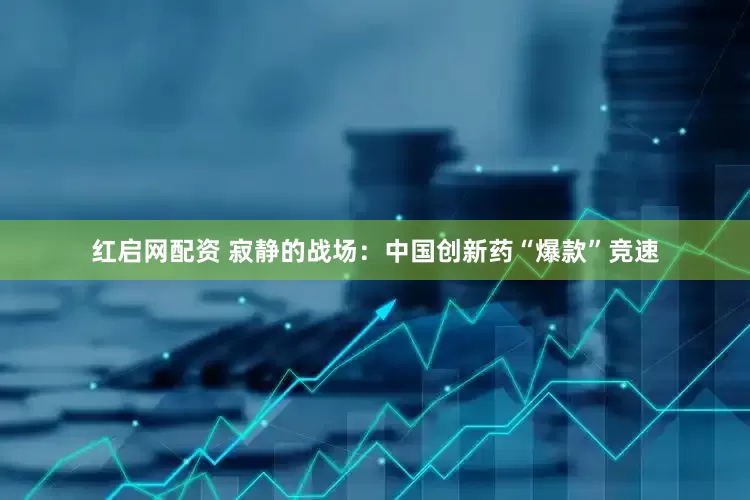 红启网配资 寂静的战场：中国创新药“爆款”竞速