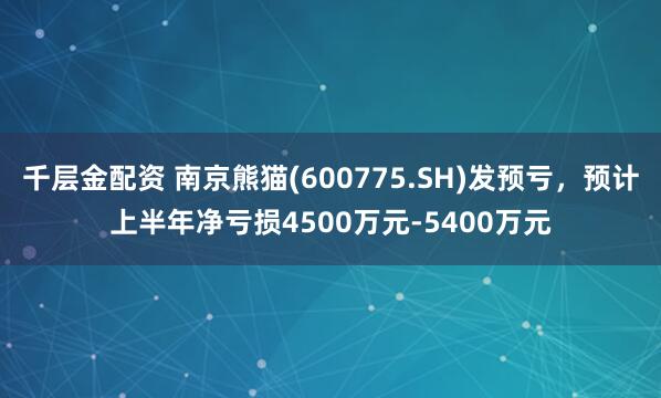 千层金配资 南京熊猫(600775.SH)发预亏，预计上半年净亏损4500万元-5400万元