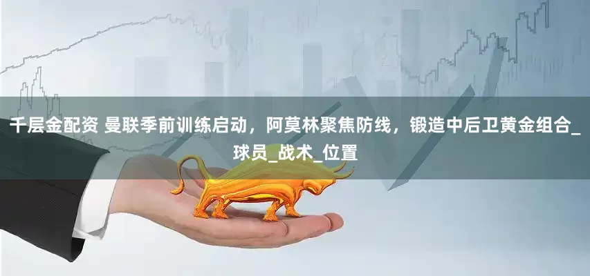 千层金配资 曼联季前训练启动，阿莫林聚焦防线，锻造中后卫黄金组合_球员_战术_位置
