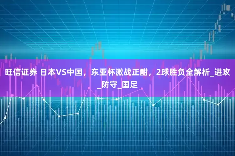 旺信证券 日本VS中国，东亚杯激战正酣，2球胜负全解析_进攻_防守_国足