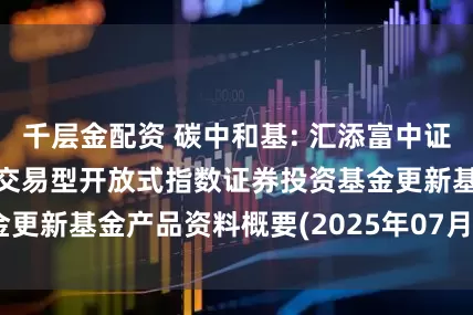 千层金配资 碳中和基: 汇添富中证上海环交所碳中和交易型开放式指数证券投资基金更新基金产品资料概要(2025年07月18日更新)