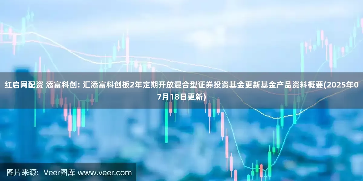 红启网配资 添富科创: 汇添富科创板2年定期开放混合型证券投资基金更新基金产品资料概要(2025年07月18日更新)