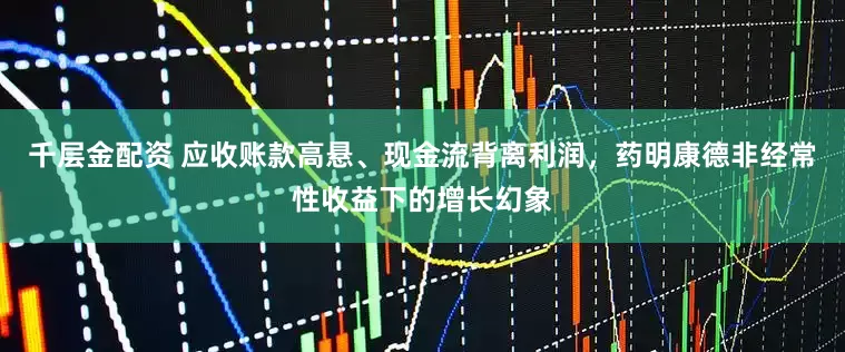 千层金配资 应收账款高悬、现金流背离利润，药明康德非经常性收益下的增长幻象