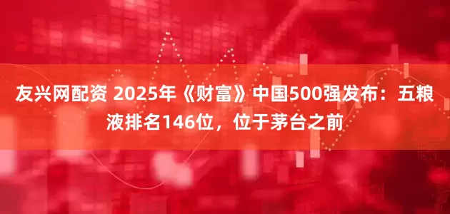 友兴网配资 2025年《财富》中国500强发布：五粮液排名146位，位于茅台之前