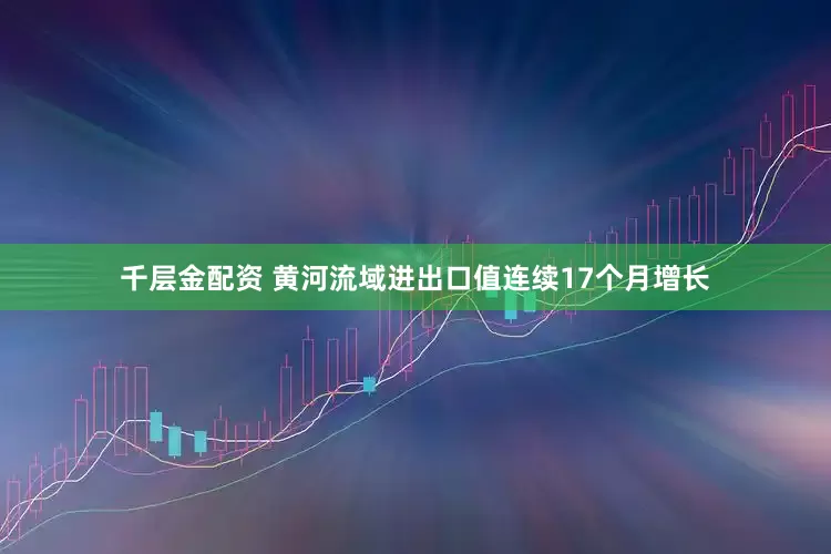 千层金配资 黄河流域进出口值连续17个月增长
