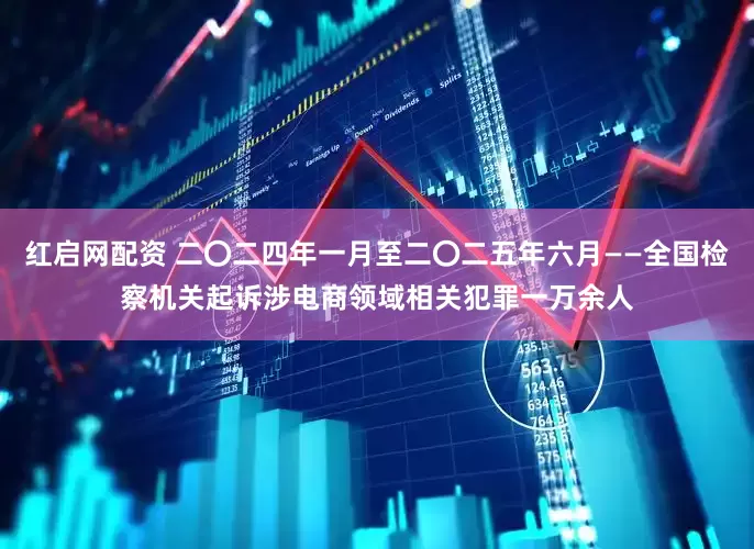 红启网配资 二〇二四年一月至二〇二五年六月——全国检察机关起诉涉电商领域相关犯罪一万余人