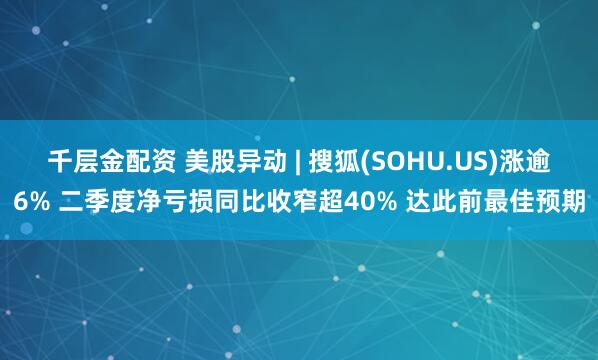 千层金配资 美股异动 | 搜狐(SOHU.US)涨逾6% 二季度净亏损同比收窄超40% 达此前最佳预期