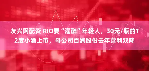 友兴网配资 RIO要“灌醉”年轻人，30元/瓶的12度小酒上市，母公司百润股份去年营利双降