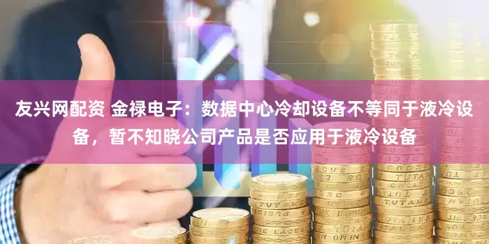 友兴网配资 金禄电子：数据中心冷却设备不等同于液冷设备，暂不知晓公司产品是否应用于液冷设备