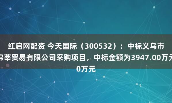 红启网配资 今天国际(300532):中标义乌市锦莘贸易有限公司采购项目,中标金额为3947.00万元