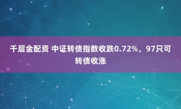 千层金配资 中证转债指数收跌0.72%，97只可转债收涨
