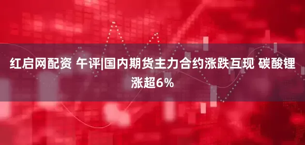 红启网配资 午评|国内期货主力合约涨跌互现 碳酸锂涨超6%