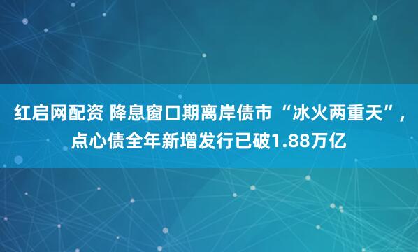 红启网配资 降息窗口期离岸债市 “冰火两重天”，点心债全年新增发行已破1.88万亿