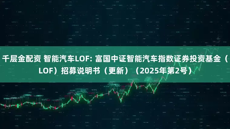 千层金配资 智能汽车LOF: 富国中证智能汽车指数证券投资基金（LOF）招募说明书（更新）（2025年第2号）