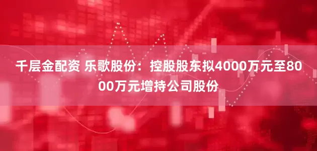 千层金配资 乐歌股份：控股股东拟4000万元至8000万元增持公司股份