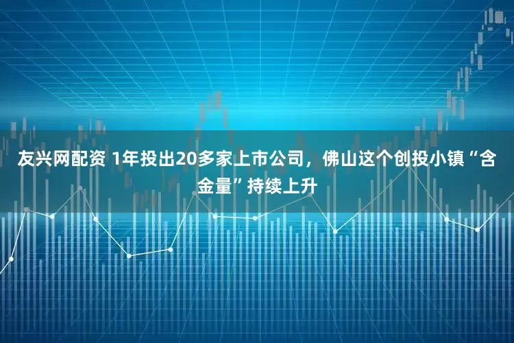 友兴网配资 1年投出20多家上市公司，佛山这个创投小镇“含金量”持续上升